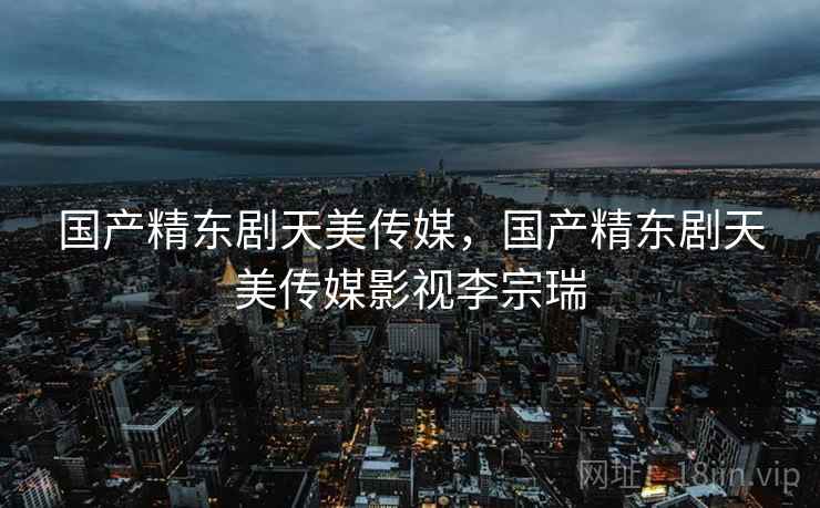 国产精东剧天美传媒，国产精东剧天美传媒影视李宗瑞