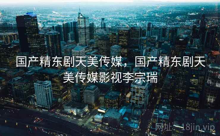 国产精东剧天美传媒，国产精东剧天美传媒影视李宗瑞