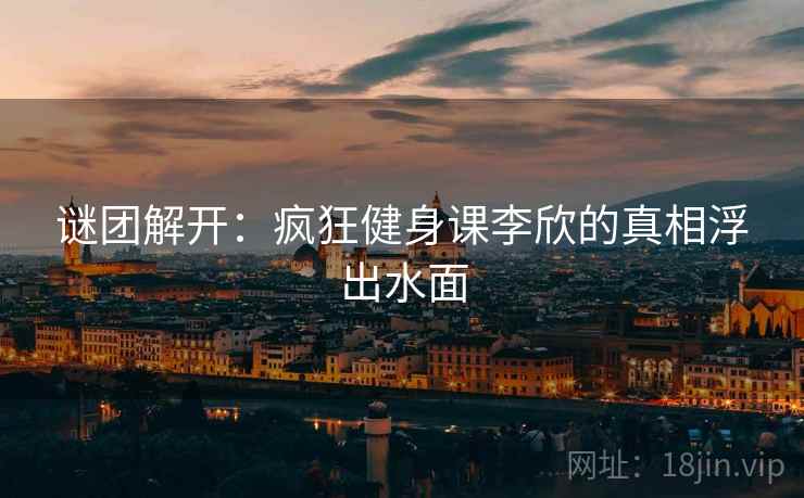 谜团解开：疯狂健身课李欣的真相浮出水面