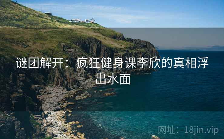 谜团解开：疯狂健身课李欣的真相浮出水面