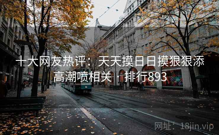 十大网友热评：天天摸日日摸狠狠添高潮喷相关 · 排行893