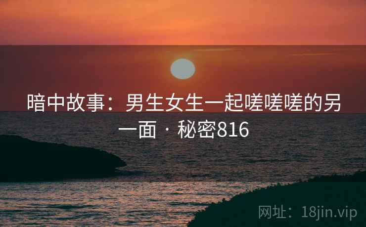 暗中故事：男生女生一起嗟嗟嗟的另一面 · 秘密816