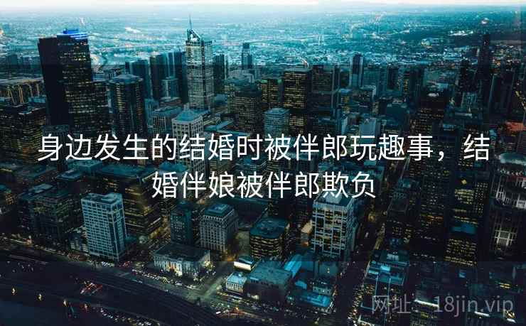 身边发生的结婚时被伴郎玩趣事，结婚伴娘被伴郎欺负