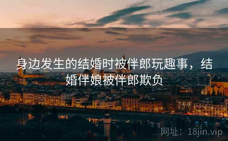 身边发生的结婚时被伴郎玩趣事，结婚伴娘被伴郎欺负