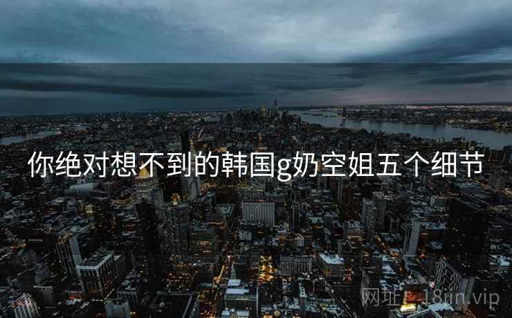你绝对想不到的韩国g奶空姐五个细节 你绝对想不到的韩国g奶空姐五个细节