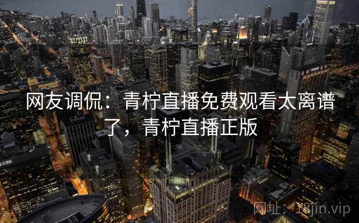 网友调侃：青柠直播免费观看太离谱了，青柠直播正版