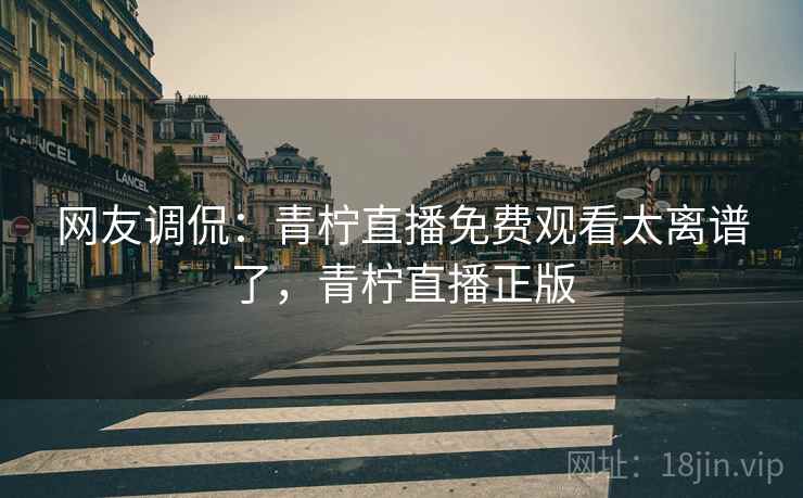 网友调侃：青柠直播免费观看太离谱了，青柠直播正版