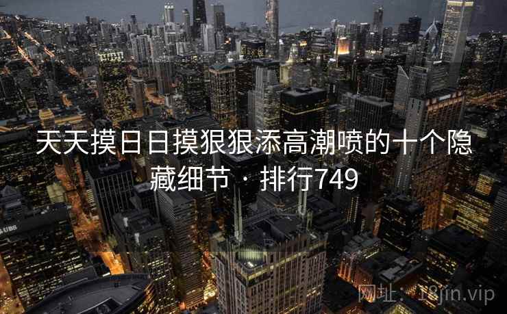天天摸日日摸狠狠添高潮喷的十个隐藏细节 · 排行749
