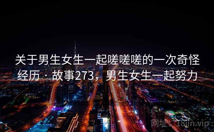 关于男生女生一起嗟嗟嗟的一次奇怪经历 · 故事273,男生女生一起努力 关于男生女生一起嗟嗟嗟的一次奇怪经历 · 故事273,男生女生一起努力