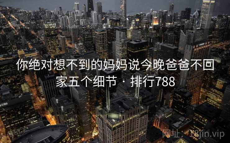 你绝对想不到的妈妈说今晚爸爸不回家五个细节 · 排行788 你绝对想不到的妈妈说今晚爸爸不回家五个细节 · 排行788