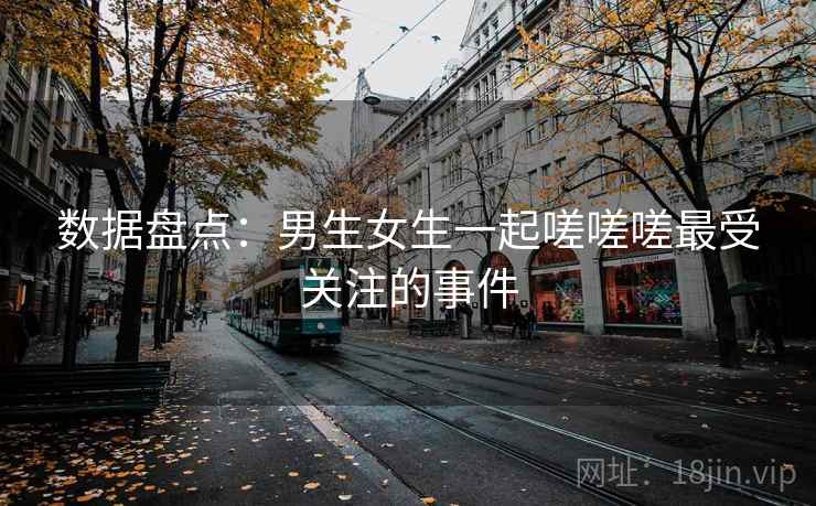 数据盘点:男生女生一起嗟嗟嗟最受关注的事件 数据盘点:男生女生一起嗟嗟嗟最受关注的事件