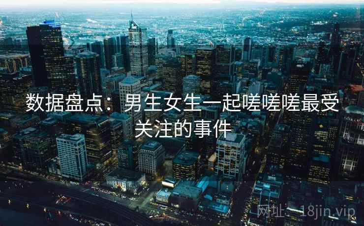 数据盘点:男生女生一起嗟嗟嗟最受关注的事件