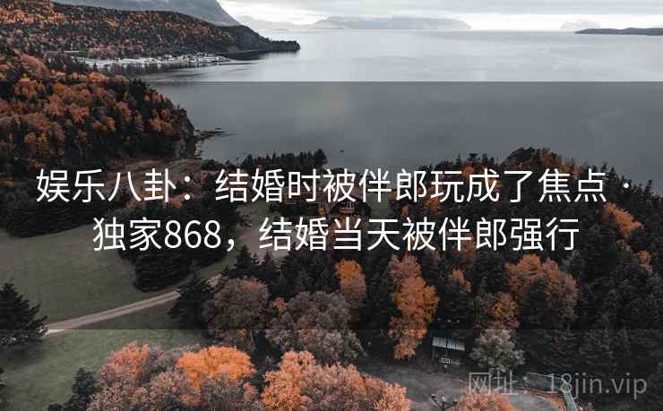 娱乐八卦:结婚时被伴郎玩成了焦点 · 独家868,结婚当天被伴郎强行 娱乐八卦:结婚时被伴郎玩成了焦点 · 独家868,结婚当天被伴郎强行