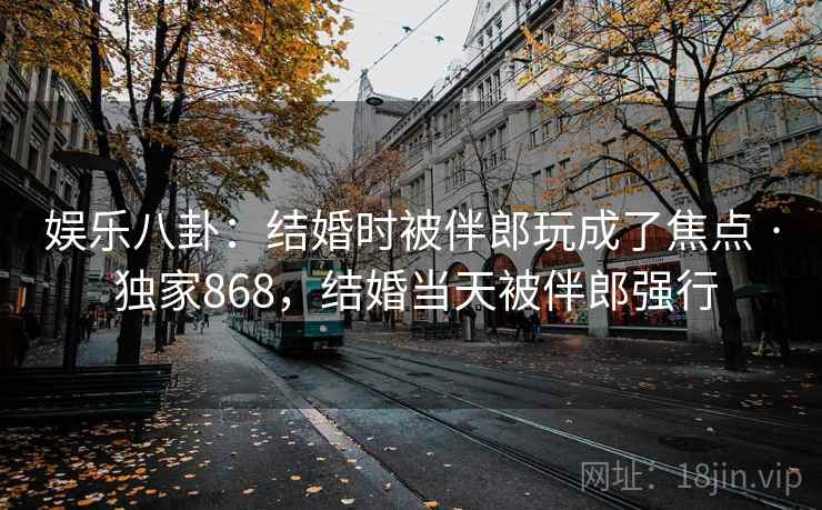 娱乐八卦:结婚时被伴郎玩成了焦点 · 独家868,结婚当天被伴郎强行 娱乐八卦:结婚时被伴郎玩成了焦点 · 独家868,结婚当天被伴郎强行