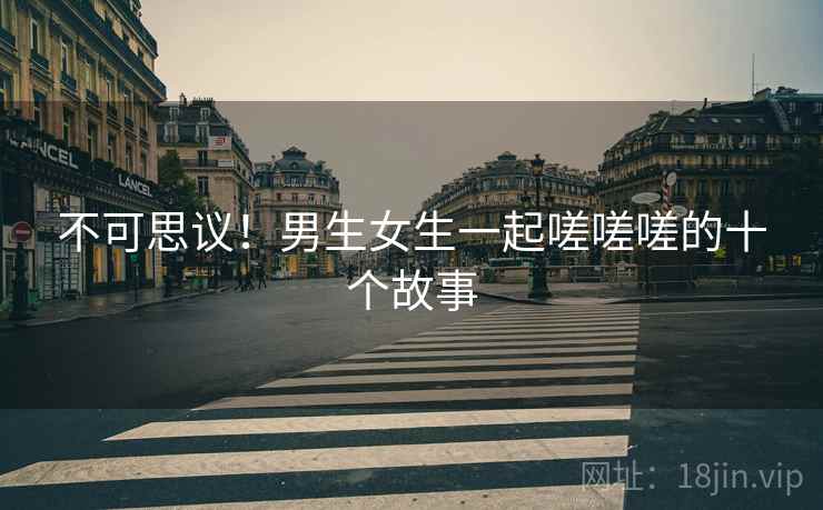 不可思议!男生女生一起嗟嗟嗟的十个故事 不可思议!男生女生一起嗟嗟嗟的十个故事