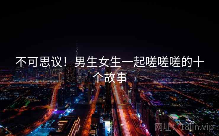 不可思议!男生女生一起嗟嗟嗟的十个故事 不可思议!男生女生一起嗟嗟嗟的十个故事