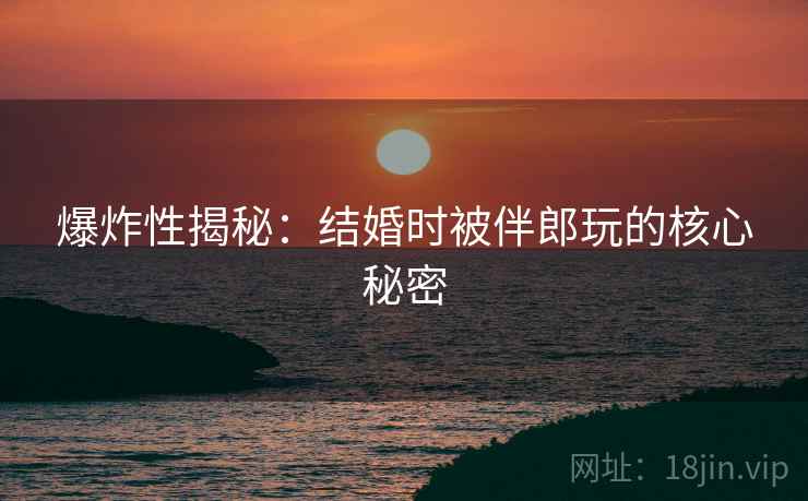 爆炸性揭秘:结婚时被伴郎玩的核心秘密