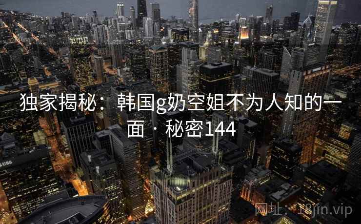 独家揭秘:韩国g奶空姐不为人知的一面 · 秘密144