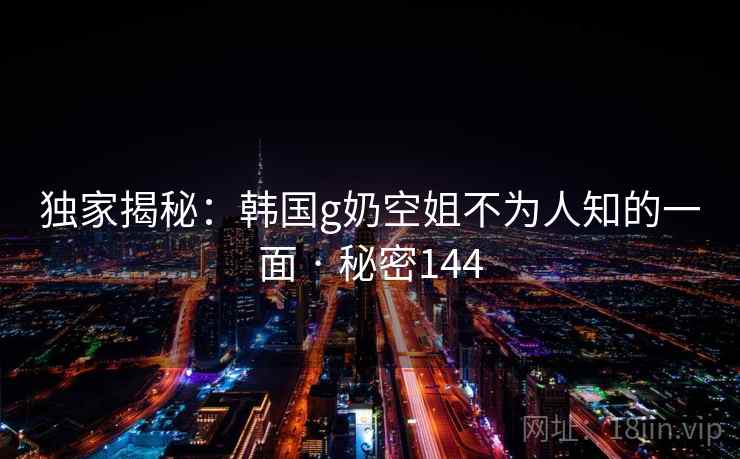 独家揭秘:韩国g奶空姐不为人知的一面 · 秘密144 独家揭秘:韩国g奶空姐不为人知的一面 · 秘密144
