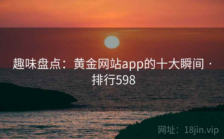 趣味盘点:黄金网站app的十大瞬间 · 排行598