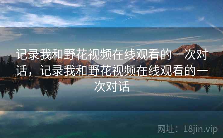 记录我和野花视频在线观看的一次对话,记录我和野花视频在线观看的一次对话