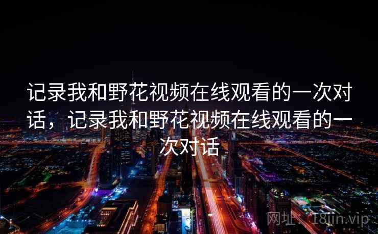 记录我和野花视频在线观看的一次对话,记录我和野花视频在线观看的一次对话 记录我和野花视频在线观看的一次对话,记录我和野花视频在线观看的一次对话