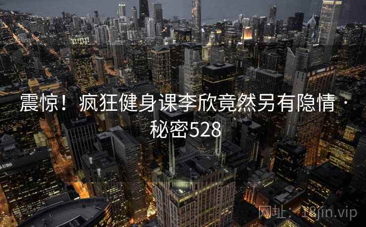 震惊!疯狂健身课李欣竟然另有隐情 · 秘密528 震惊!疯狂健身课李欣竟然另有隐情 · 秘密528
